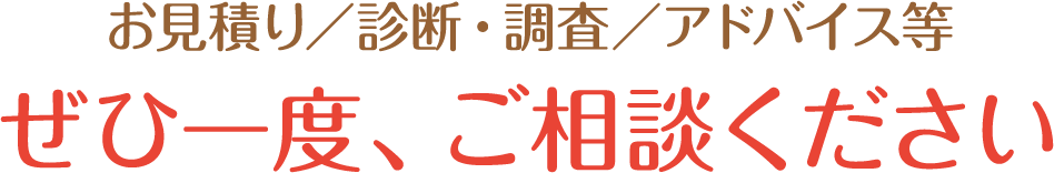 お見積り/診断・調査/アドバイス等ぜひ一度、ご相談ください